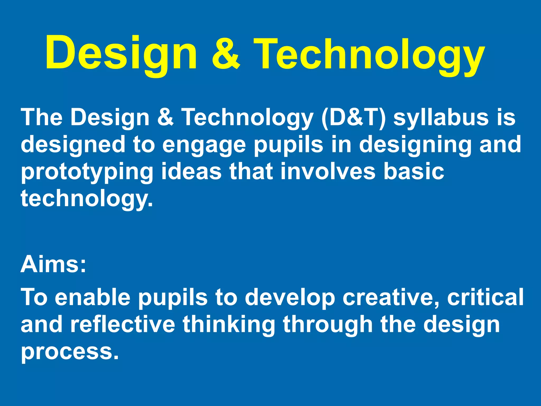 Design  & Technology  The Design & Technology (D&T) syllabus is designed to engage pupils in designing and prototyping ideas that involves basic technology. Aims: To enable pupils to develop creative, critical and reflective thinking through the design process. 