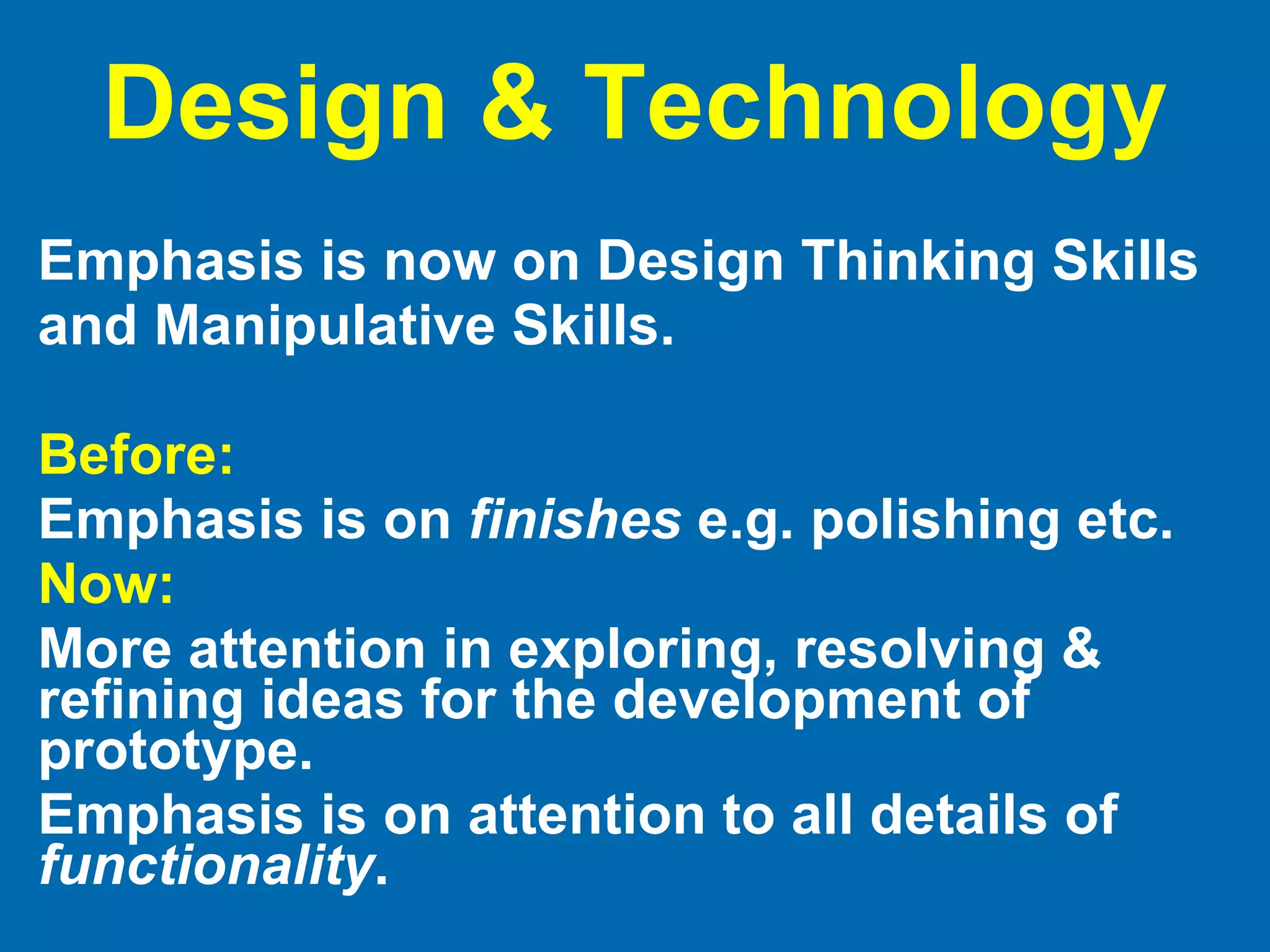Design & Technology Emphasis is now on Design Thinking Skills and Manipulative Skills.  Before: Emphasis is on  finishes  e.g. polishing etc. Now:   More attention in exploring, resolving & refining ideas for the development of prototype.  Emphasis is on attention to all details of  functionality . 