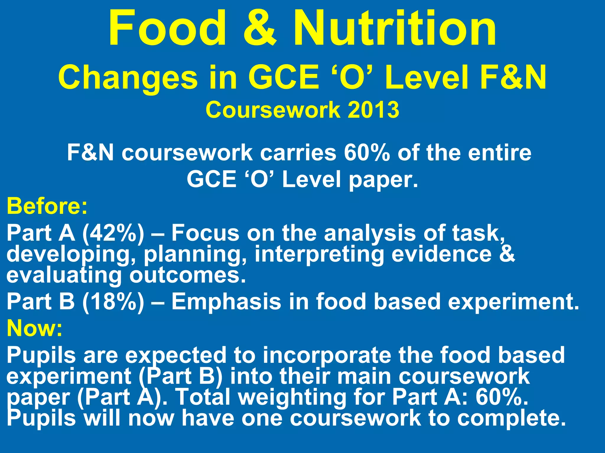 Food & Nutrition Changes in GCE ‘O’ Level F&N   Coursework 2013 F&N coursework carries 60% of the entire  GCE ‘O’ Level paper. Before: Part A (42%) – Focus on the analysis of task, developing, planning, interpreting evidence & evaluating outcomes. Part B (18%) – Emphasis in food based experiment. Now: Pupils are expected to incorporate the food based experiment (Part B) into their main coursework paper (Part A). Total weighting for Part A: 60%. Pupils will now have one coursework to complete. 