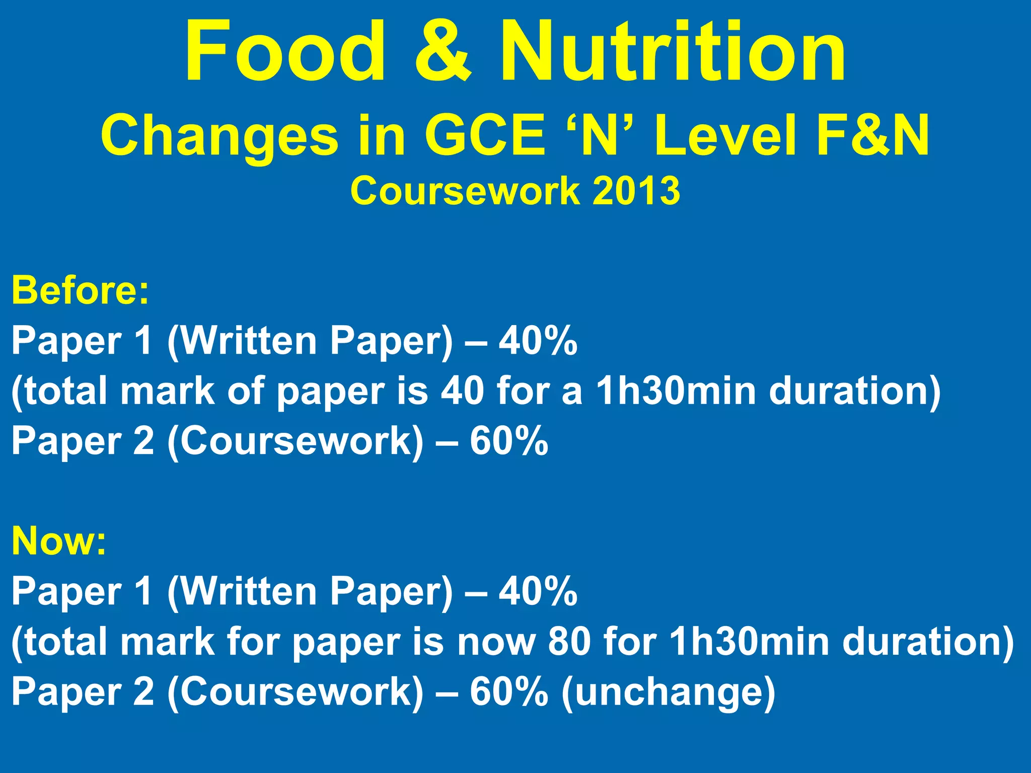 Before: Paper 1 (Written Paper) – 40%  (total mark of paper is 40 for a 1h30min duration) Paper 2 (Coursework) – 60% Now: Paper 1 (Written Paper) – 40%  (total mark for paper is now 80 for 1h30min duration) Paper 2 (Coursework) – 60% (unchange) Food & Nutrition Changes in GCE ‘N’ Level F&N   Coursework 2013 