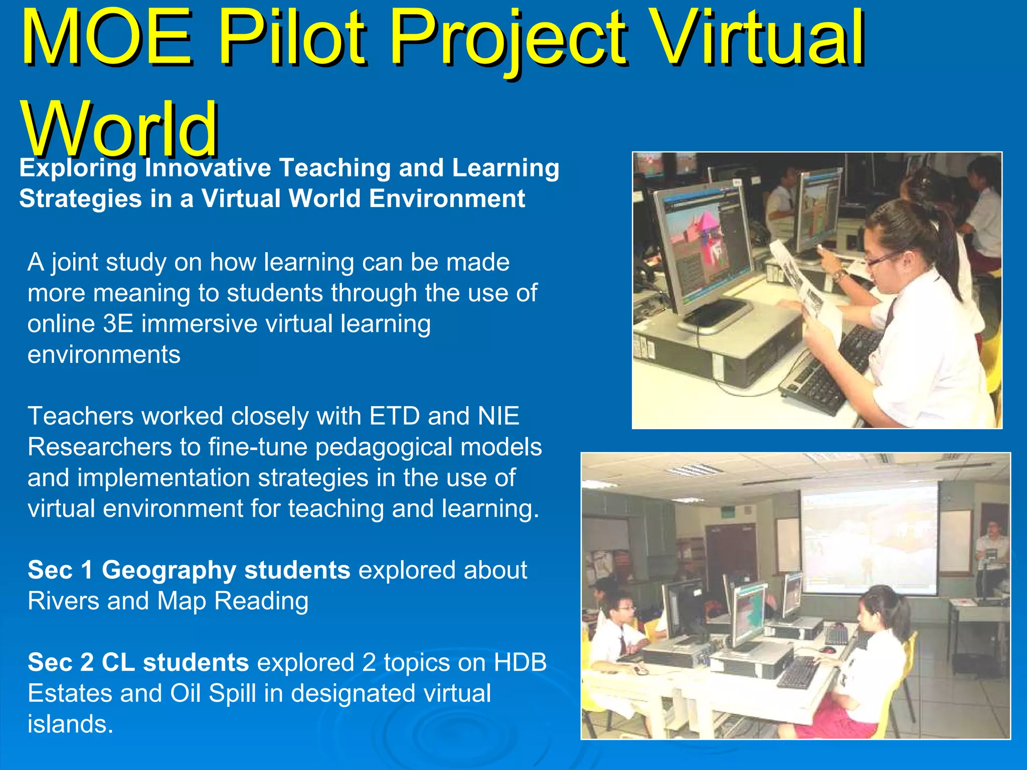 MOE Pilot Project Virtual World   Exploring Innovative Teaching and Learning  Strategies in a Virtual World Environment  A joint study on how learning can be made more meaning to students through the use of online 3E immersive virtual learning environments  Teachers worked closely with ETD and NIE Researchers to fine-tune pedagogical models and implementation strategies in the use of virtual environment for teaching and learning.  Sec 1 Geography students  explored about Rivers and Map Reading Sec 2 CL students  explored 2 topics on HDB Estates and Oil Spill in designated virtual islands. 