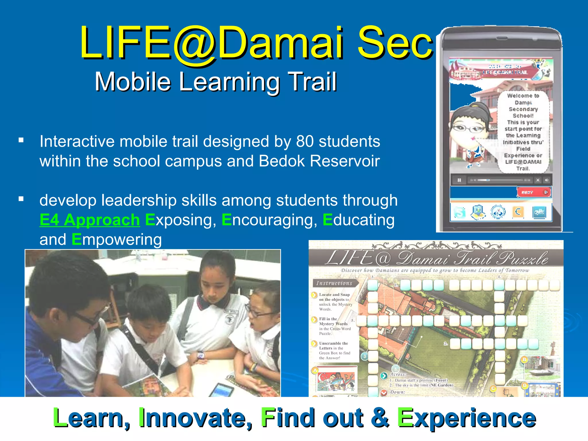 LIFE@Damai Sec   Mobile Learning Trail Interactive mobile trail designed by 80 students within the school campus and Bedok Reservoir develop leadership skills among students through  E4 Approach   E xposing,  E ncouraging,  E ducating and  E mpowering L earn,   I nnovate,   F ind out &  E xperience 