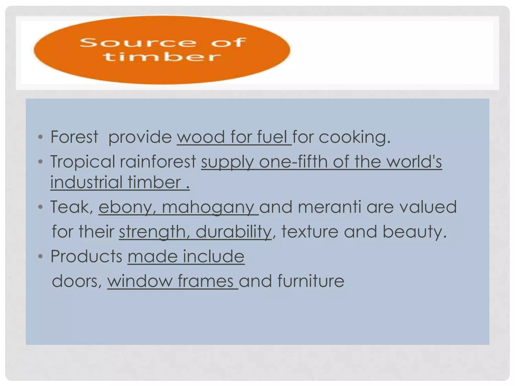 • Forest provide wood for fuel for cooking.
• Tropical rainforest supply one-fifth of the world's
industrial timber .
• Teak, ebony, mahogany and meranti are valued
for their strength, durability, texture and beauty.
• Products made include
doors, window frames and furniture

 
