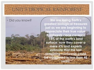 UNIT 3:TROPICAL RAINFOREST
• Did you know?

We are losing Earth's
greatest biological treasures
just as we are beginning to
appreciate their true value.
Rainforests once covered
14% of the earth's land
surface; now they cover a
mere 6% and experts
estimate that the last
remaining rainforests could
be consumed in less than 40
years.

 