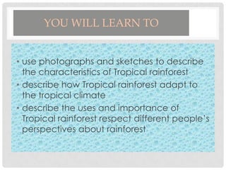 YOU WILL LEARN TO
• use photographs and sketches to describe
the characteristics of Tropical rainforest
• describe how Tropical rainforest adapt to
the tropical climate
• describe the uses and importance of
Tropical rainforest respect different people’s
perspectives about rainforest

 