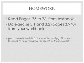 HOMEWORK
• Read Pages 75 to 76 from textbook
• Do exercise 3.1 and 3.2 (pages 37-40)
from your workbook.
• (you may refer to slide 6 of your notes and pg. 79 of your
textbook to help you draw the sketch of the rainforest)

 