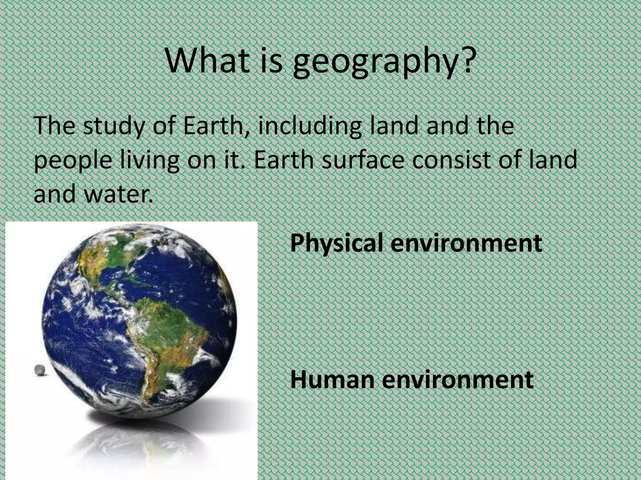 What is geography?
The study of Earth, including land and the
people living on it. Earth surface consist of land
and water.
Physical environment

Human environment

 