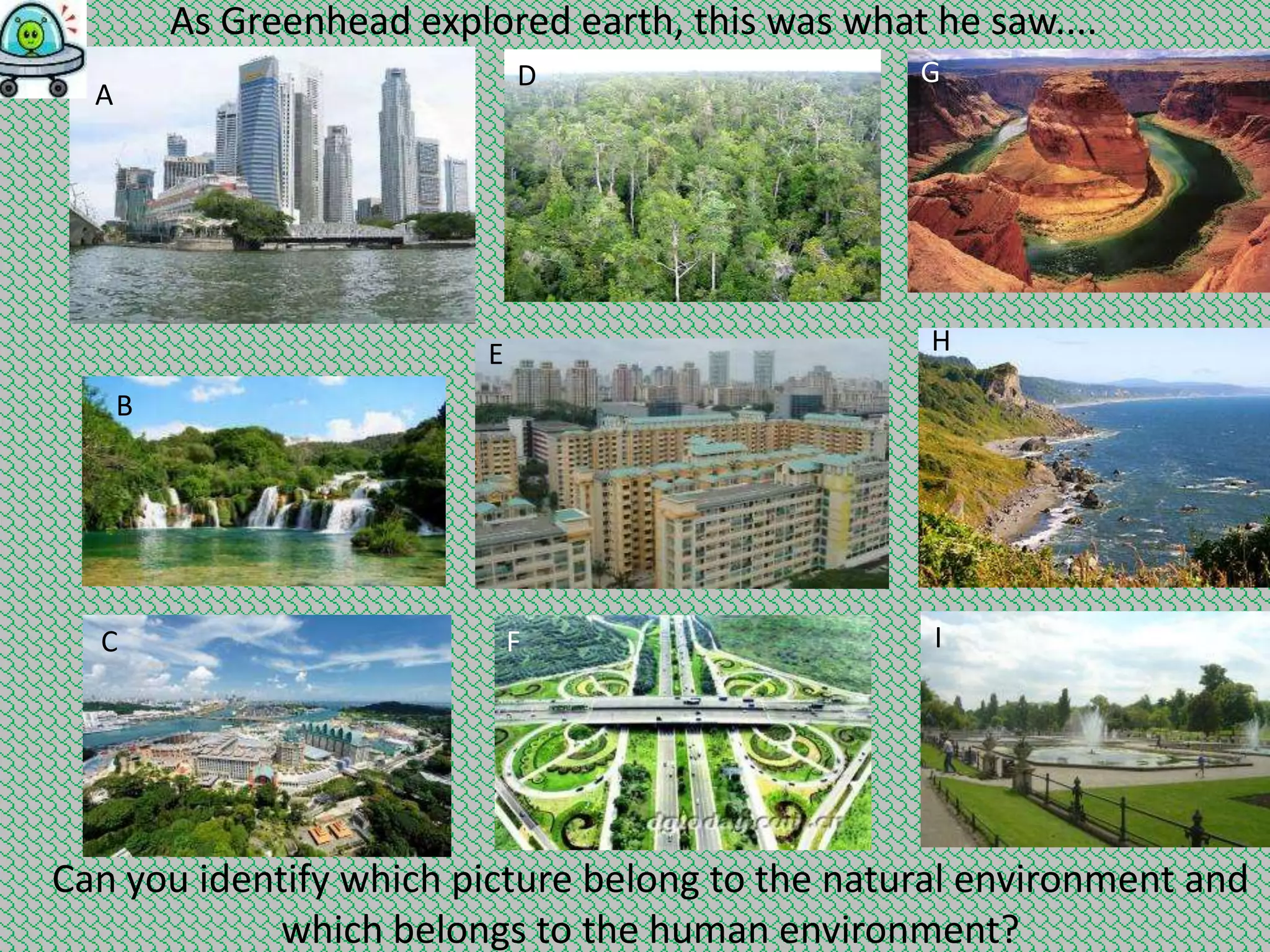 As Greenhead explored earth, this was what he saw....
D

A

G

H

E
B

C

F

I

Can you identify which picture belong to the natural environment and
which belongs to the human environment?

 