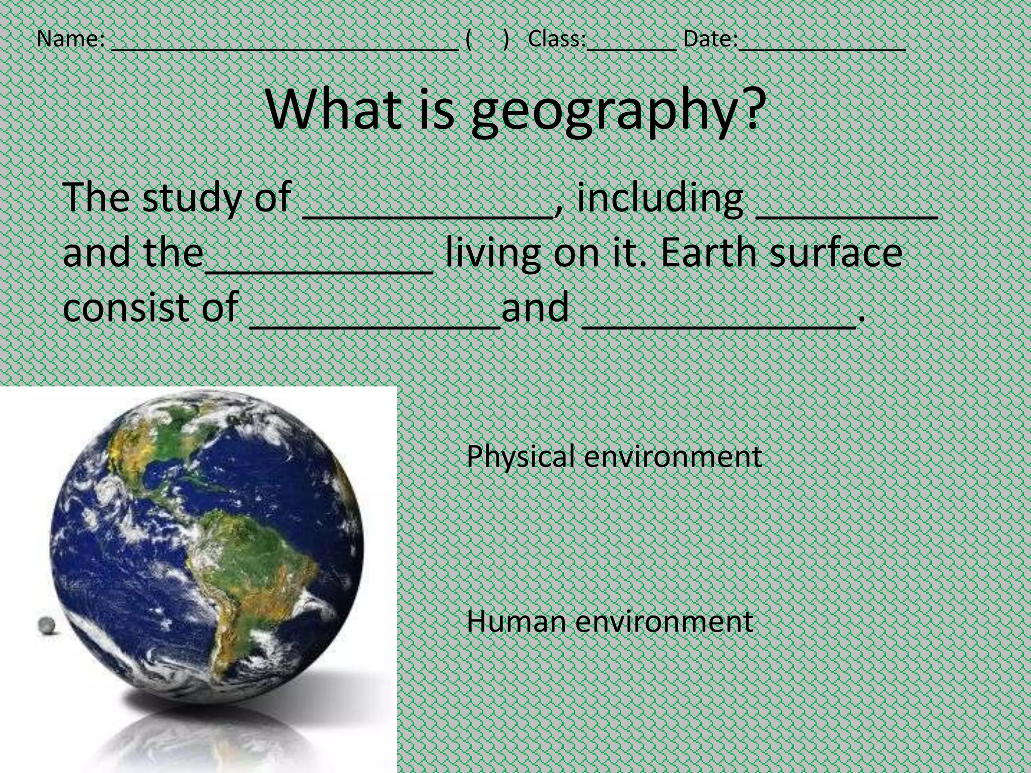Name: ___________________________ (

) Class:_______ Date:_____________

What is geography?
The study of ___________, including ________
and the__________ living on it. Earth surface
consist of ___________and ____________.
Physical environment

Human environment

 