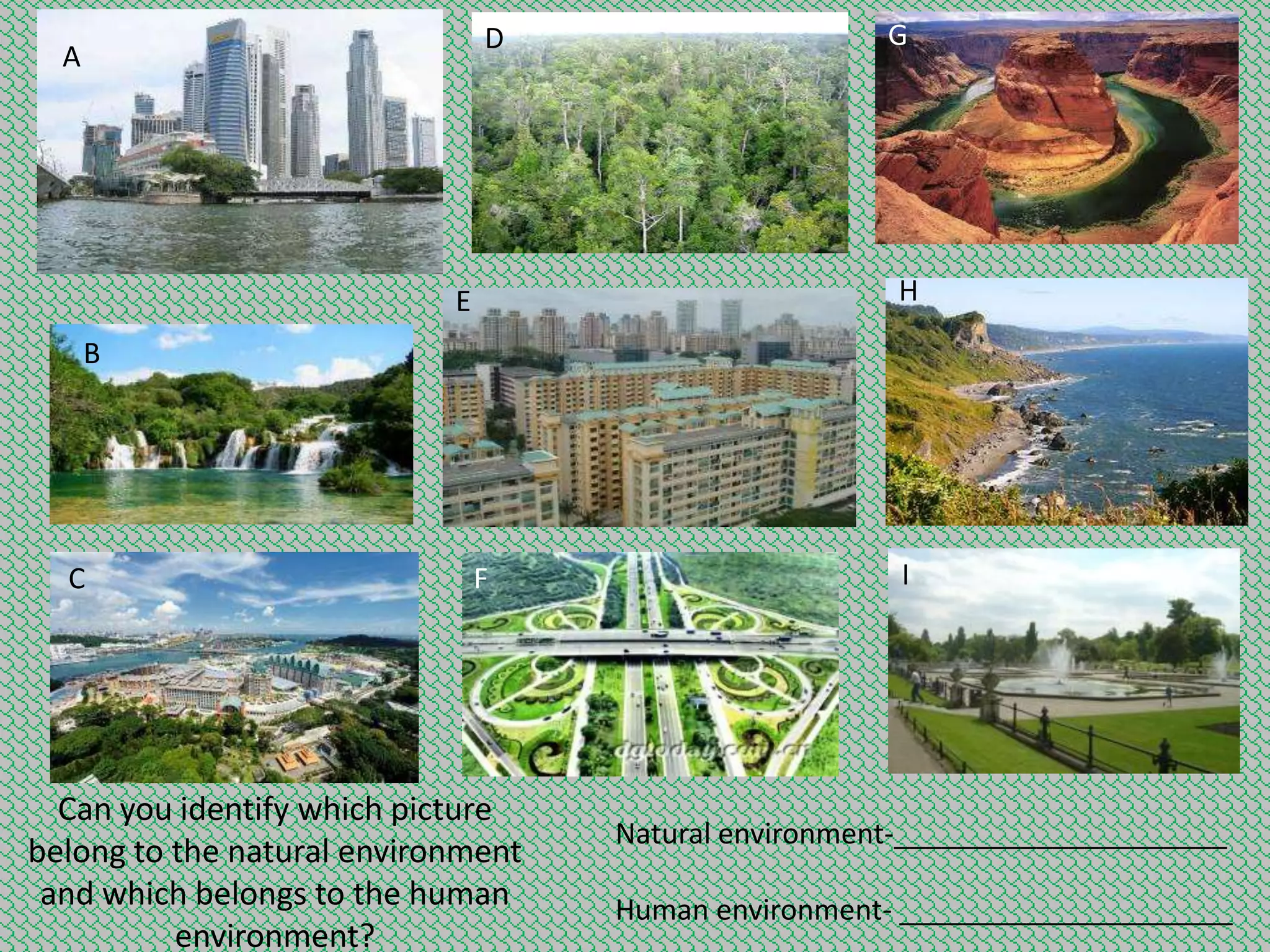 D

A

G

H

E
B

C

F

Can you identify which picture
belong to the natural environment
and which belongs to the human
environment?

I

Natural environment-_____________________
Human environment- _____________________

 