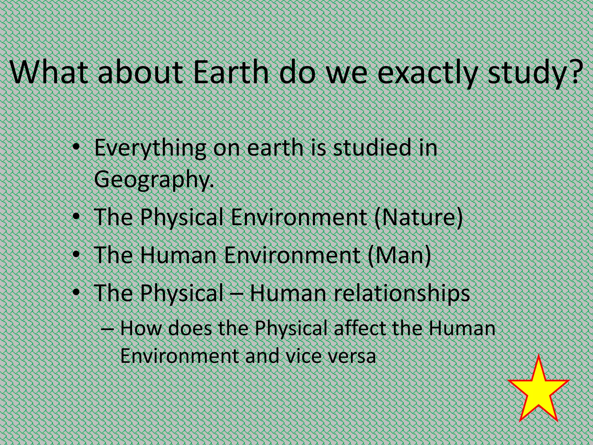 What about Earth do we exactly study?
• Everything on earth is studied in
Geography.
• The Physical Environment (Nature)
• The Human Environment (Man)
• The Physical – Human relationships
– How does the Physical affect the Human
Environment and vice versa

 
