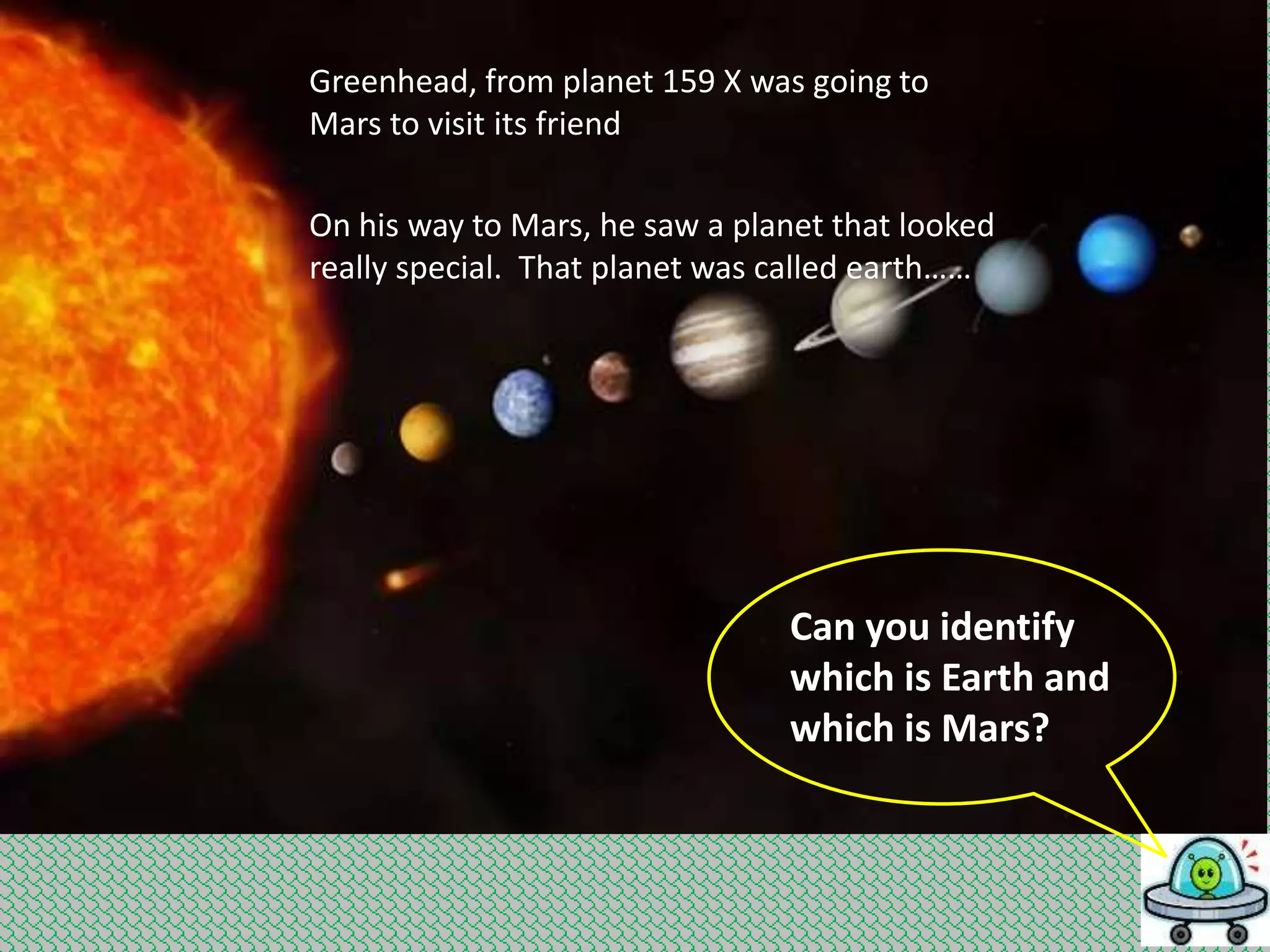 Greenhead, from planet 159 X was going to
Mars to visit its friend
On his way to Mars, he saw a planet that looked
really special. That planet was called earth……

Can you identify
which is Earth and
which is Mars?

 