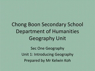 Chong Boon Secondary School
Department of Humanities
Geography Unit
Sec One Geography
Unit 1: Introducing Geography
Prepared by Mr Kelwin Koh

 