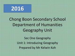 Chong Boon Secondary School
Department of Humanities
Geography Unit
Sec One Geography
Unit 1: Introducing Geography
Prepared by Mr Kelwin Koh
2016
 