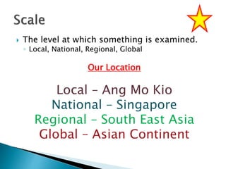  The level at which something is examined.
◦ Local, National, Regional, Global
Our Location
Local – Ang Mo Kio
National – Singapore
Regional – South East Asia
Global – Asian Continent
 