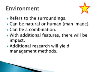  Refers to the surroundings.
 Can be natural or human (man-made).
 Can be a combination.
 With additional features, there will be
impact.
 Additional research will yield
management methods.
 