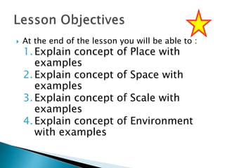  At the end of the lesson you will be able to :
1.Explain concept of Place with
examples
2.Explain concept of Space with
examples
3.Explain concept of Scale with
examples
4.Explain concept of Environment
with examples
 