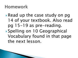  Read up the case study on pg
14 of your textbook. Also read
pg 15-19 as pre-reading.
 Spelling on 10 Geographical
Vocabulary found in that page
the next lesson.
 
