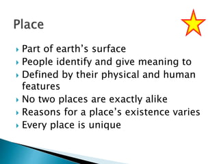  Part of earth’s surface
 People identify and give meaning to
 Defined by their physical and human
features
 No two places are exactly alike
 Reasons for a place’s existence varies
 Every place is unique
 
