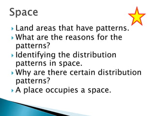  Land areas that have patterns.
 What are the reasons for the
patterns?
 Identifying the distribution
patterns in space.
 Why are there certain distribution
patterns?
 A place occupies a space.
 