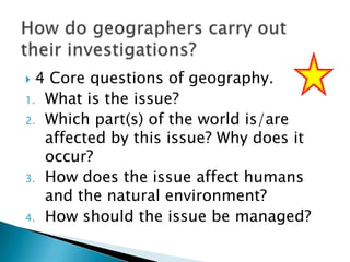 4 Core questions of geography.
1. What is the issue?
2. Which part(s) of the world is/are
affected by this issue? Why does it
occur?
3. How does the issue affect humans
and the natural environment?
4. How should the issue be managed?


 