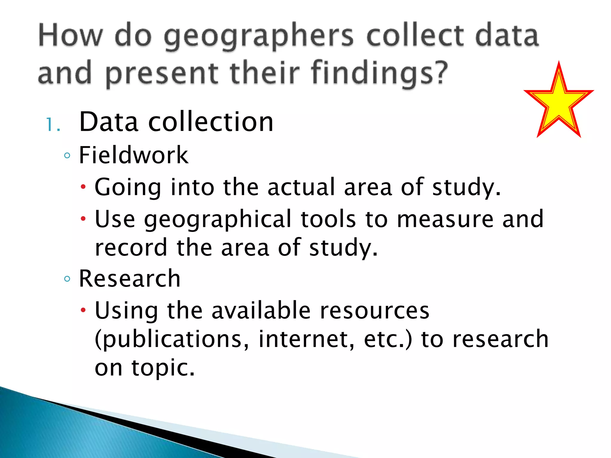 1. Data collection
◦ Fieldwork
 Going into the actual area of study.
 Use geographical tools to measure and
record the area of study.
◦ Research
 Using the available resources
(publications, internet, etc.) to research
on topic.
 