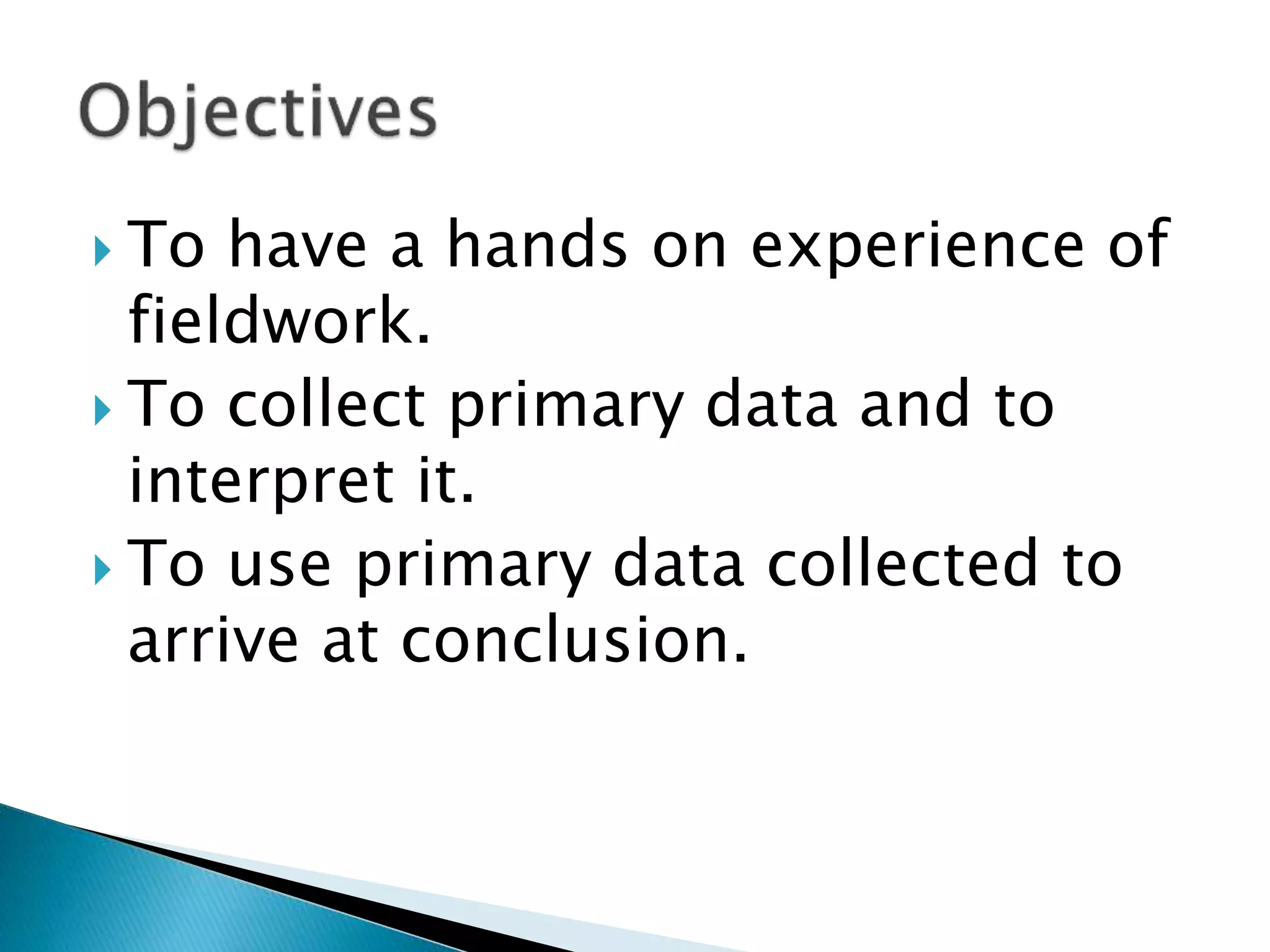  To have a hands on experience of
fieldwork.
 To collect primary data and to
interpret it.
 To use primary data collected to
arrive at conclusion.
 
