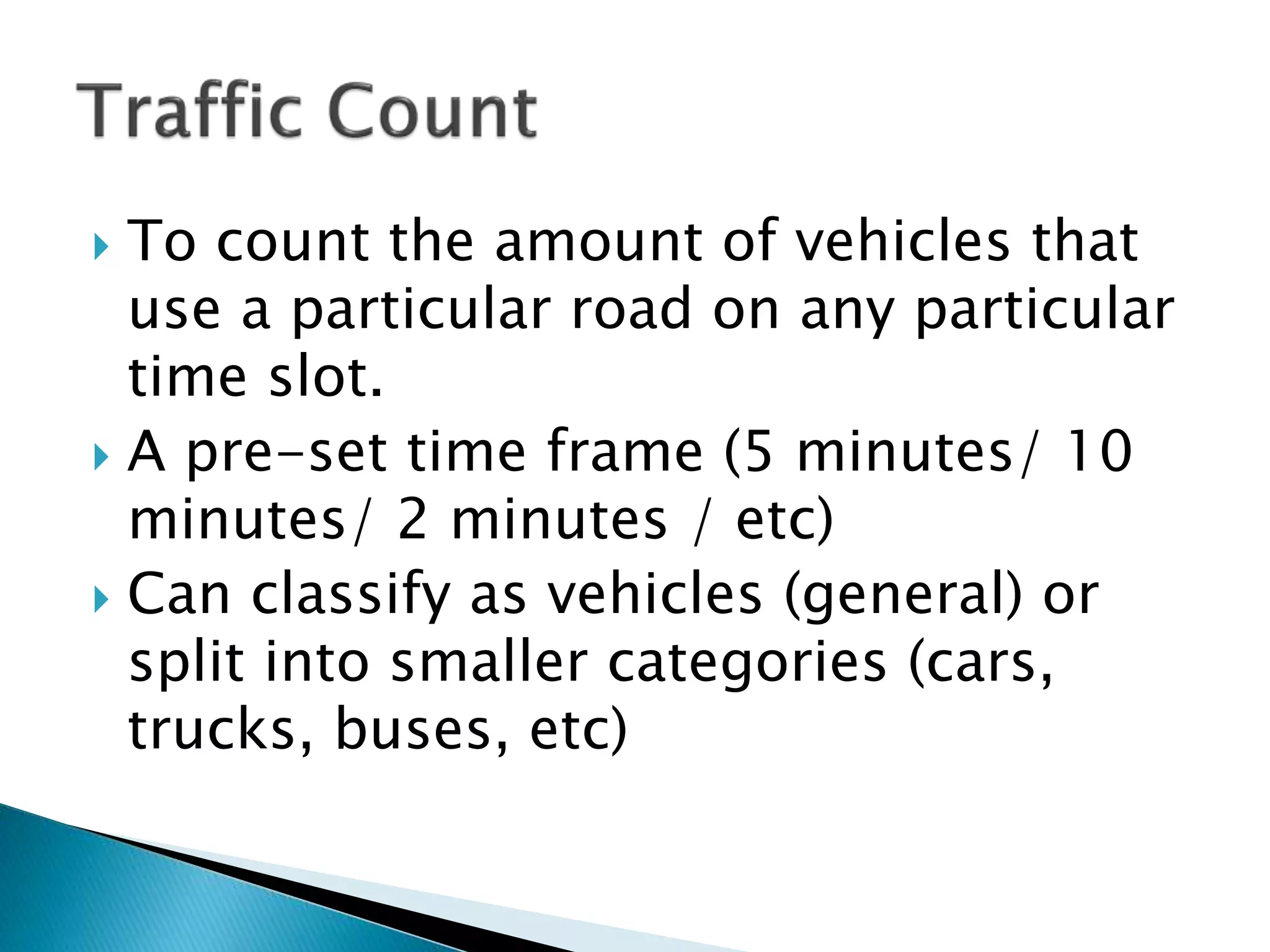  To count the amount of vehicles that
use a particular road on any particular
time slot.
 A pre-set time frame (5 minutes/ 10
minutes/ 2 minutes / etc)
 Can classify as vehicles (general) or
split into smaller categories (cars,
trucks, buses, etc)
 