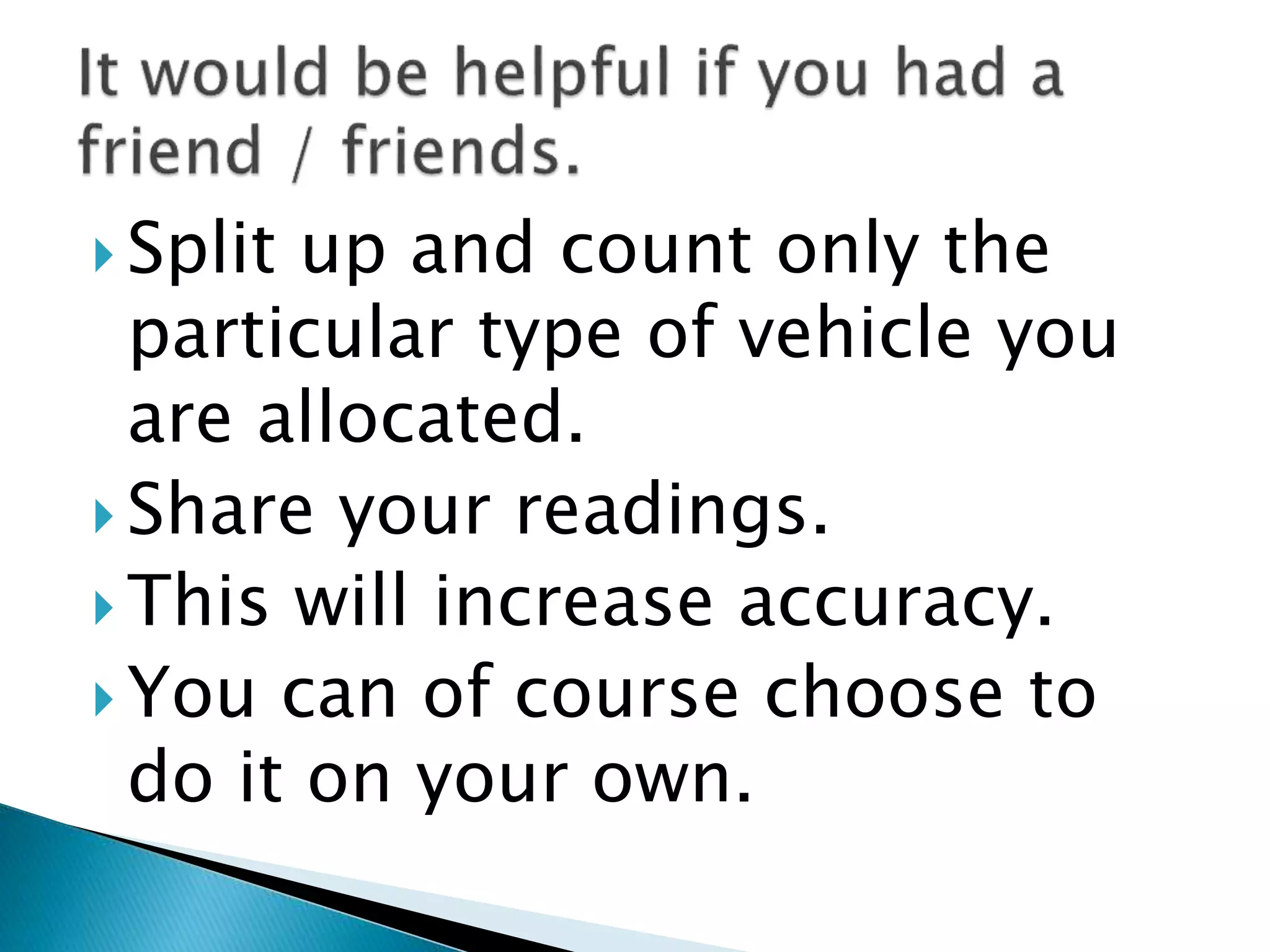  Split up and count only the
particular type of vehicle you
are allocated.
 Share your readings.
 This will increase accuracy.
 You can of course choose to
do it on your own.
 