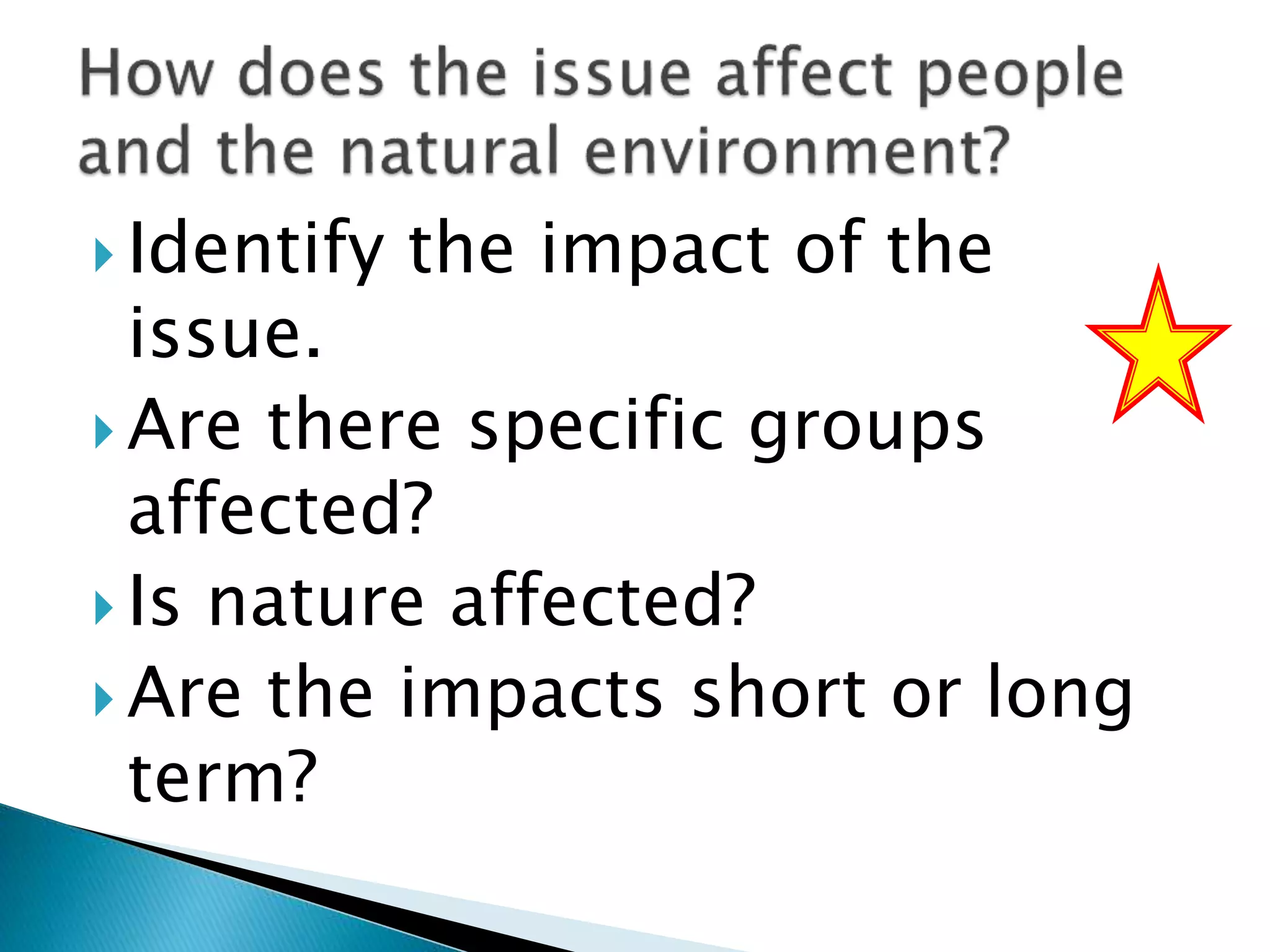  Identify the impact of the
issue.
 Are there specific groups
affected?
 Is nature affected?
 Are the impacts short or long
term?
 