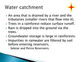  An area that is drained by a river and the
tributaries (smaller rivers that flow into it).
 Trees in a rainforest reduce surface runoff.
 Rain is dripped into the ground via the
trees.
 Groundwater storage is large in rainforests.
 Impurities in rainwater are filtered by soil
before entering reservoirs.
◦ Seletar and Peirce Reservoirs.
 