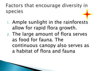1. Ample sunlight in the rainforests
allow for rapid flora growth.
2. The large amount of flora serves
as food for fauna. The
continuous canopy also serves as
a habitat of flora and fauna
 