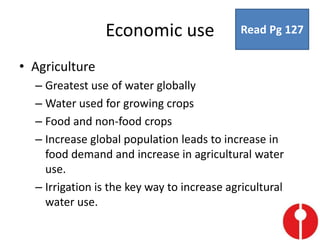 Economic use
• Agriculture
– Greatest use of water globally
– Water used for growing crops
– Food and non-food crops
– Increase global population leads to increase in
food demand and increase in agricultural water
use.
– Irrigation is the key way to increase agricultural
water use.
Read Pg 127
 