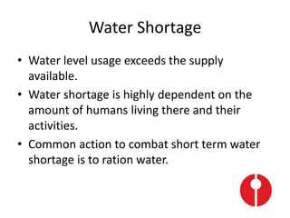 Water Shortage
• Water level usage exceeds the supply
available.
• Water shortage is highly dependent on the
amount of humans living there and their
activities.
• Common action to combat short term water
shortage is to ration water.
 