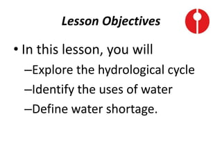 Lesson Objectives
• In this lesson, you will
–Explore the hydrological cycle
–Identify the uses of water
–Define water shortage.
 