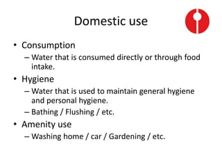 Domestic use
• Consumption
– Water that is consumed directly or through food
intake.
• Hygiene
– Water that is used to maintain general hygiene
and personal hygiene.
– Bathing / Flushing / etc.
• Amenity use
– Washing home / car / Gardening / etc.
 