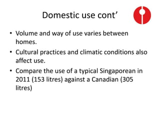 Domestic use cont’
• Volume and way of use varies between
homes.
• Cultural practices and climatic conditions also
affect use.
• Compare the use of a typical Singaporean in
2011 (153 litres) against a Canadian (305
litres)
 