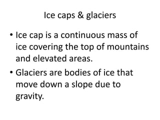Ice caps & glaciers
• Ice cap is a continuous mass of
ice covering the top of mountains
and elevated areas.
• Glaciers are bodies of ice that
move down a slope due to
gravity.
 