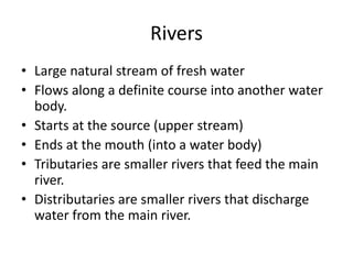 Rivers
• Large natural stream of fresh water
• Flows along a definite course into another water
body.
• Starts at the source (upper stream)
• Ends at the mouth (into a water body)
• Tributaries are smaller rivers that feed the main
river.
• Distributaries are smaller rivers that discharge
water from the main river.
 