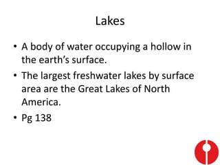 Lakes
• A body of water occupying a hollow in
the earth’s surface.
• The largest freshwater lakes by surface
area are the Great Lakes of North
America.
• Pg 138
 