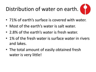 Distribution of water on earth.
• 71% of earth’s surface is covered with water.
• Most of the earth’s water is salt water.
• 2.8% of the earth’s water is fresh water.
• 1% of the fresh water is surface water in rivers
and lakes.
• The total amount of easily obtained fresh
water is very little!
 