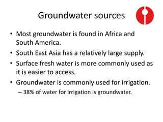 Groundwater sources
• Most groundwater is found in Africa and
South America.
• South East Asia has a relatively large supply.
• Surface fresh water is more commonly used as
it is easier to access.
• Groundwater is commonly used for irrigation.
– 38% of water for irrigation is groundwater.
 