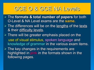 GCE O & GCE NA Levels The  formats & total number of papers  for both O-Level & NA Level exams   are the  same. The differences will be on the  lengths  of the  texts  & their  difficulty levels . There will be greater emphasis placed on the  use of visual stimulus ,  spoken language  and  knowledge of grammar  in the various exam items. The key changes in the requirements are highlighted in  pink  in the formats shown in the following pages. 