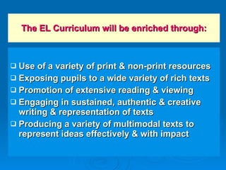 The EL Curriculum will be enriched through: Use of a variety of print & non-print resources Exposing pupils to a wide variety of rich texts Promotion of extensive reading & viewing Engaging in sustained, authentic & creative writing & representation of texts Producing a variety of multimodal texts to represent ideas effectively & with impact 