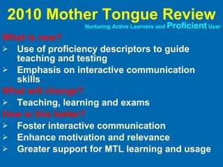 What is new? Use of proficiency descriptors to guide teaching and testing Emphasis on interactive communication skills What will change? Teaching, learning and exams How is this better? Foster interactive communication Enhance motivation and relevance Greater support for MTL learning and usage 2010 Mother Tongue Review Nurturing Active Learners and  Proficient  User 