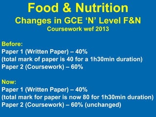 Before: Paper 1 (Written Paper) – 40%  (total mark of paper is 40 for a 1h30min duration) Paper 2 (Coursework) – 60% Now: Paper 1 (Written Paper) – 40%  (total mark for paper is now 80 for 1h30min duration) Paper 2 (Coursework) – 60% (unchanged) Food & Nutrition Changes in GCE ‘N’ Level F&N   Coursework wef 2013 
