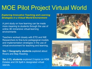 MOE Pilot Project Virtual World   Exploring Innovative Teaching and Learning  Strategies in a Virtual World Environment   A joint study on how learning can be made more meaning to students through the use of online 3E immersive virtual learning environments  Teachers worked closely with ETD and NIE Researchers to fine-tune pedagogical models and implementation strategies in the use of virtual environment for teaching and learning.  Sec 1 Geography students  explored about Rivers and Map Reading Sec 2 CL students  explored 2 topics on HDB Estates and Oil Spill in designated virtual islands. 