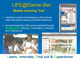 LIFE@Damai Sec   Mobile Learning Trail Interactive mobile trail designed by 80 students within the school campus and Bedok Reservoir develop leadership skills among students through  E4 Approach   E xposing,  E ncouraging,  E ducating and  E mpowering L earn,   I nnovate,   F ind out &  E xperience 