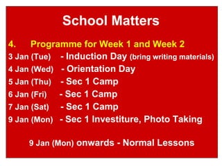 School Matters 4. Programme for Week 1 and Week 2 3 Jan (Tue)   - Induction Day  (bring writing materials) 4 Jan (Wed)   - Orientation Day 5 Jan (Thu)   - Sec 1 Camp 6 Jan (Fri)   - Sec 1 Camp 7 Jan (Sat)   - Sec 1 Camp 9 Jan (Mon)  - Sec 1 Investiture, Photo Taking 9 Jan (Mon)  onwards - Normal Lessons 
