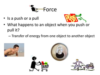 Force
• Is a push or a pull
• What happens to an object when you push or
pull it?
– Transfer of energy from one object to another object

 